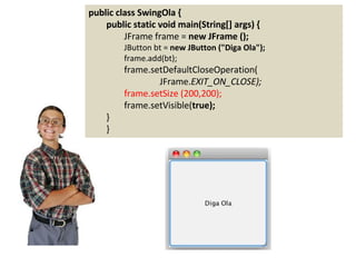 public class SwingOla {
public static void main(String[] args) {
JFrame frame = new JFrame ();
JButton bt = new JButton ("Diga Ola");
frame.add(bt);
frame.setDefaultCloseOperation(
JFrame.EXIT_ON_CLOSE);
frame.setSize (200,200);
frame.setVisible(true);
}
}
 