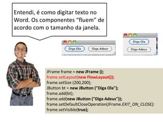 JFrame frame = new JFrame ();
frame.setLayout(new FlowLayout());
frame.setSize (200,200);
JButton bt = new JButton ("Diga Ola");
frame.add(bt);
frame.add(new JButton ("Diga Adeus"));
frame.setDefaultCloseOperation(JFrame.EXIT_ON_CLOSE);
frame.setVisible(true);
Entendi, é como digitar texto no
Word. Os componentes “fluem” de
acordo com o tamanho da janela.
 