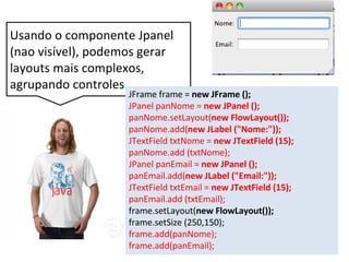 Usando o componente Jpanel
(nao visível), podemos gerar
layouts mais complexos,
agrupando controles.
JFrame frame = new JFrame ();
JPanel panNome = new JPanel ();
panNome.setLayout(new FlowLayout());
panNome.add(new JLabel ("Nome:"));
JTextField txtNome = new JTextField (15);
panNome.add (txtNome);
JPanel panEmail = new JPanel ();
panEmail.add(new JLabel ("Email:"));
JTextField txtEmail = new JTextField (15);
panEmail.add (txtEmail);
frame.setLayout(new FlowLayout());
frame.setSize (250,150);
frame.add(panNome);
frame.add(panEmail);
 