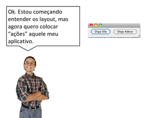 Ok. Estou começando
entender os layout, mas
agora quero colocar
“ações” aquele meu
aplicativo.
 