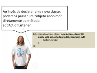 btFechar.addActionListener(new ActionListener () {
public void actionPerformed (ActionEvent ev){
System.exit(1);
}
});
Ao invés de declarar uma nova classe,
podemos passar um “objeto anonimo”
diretamente ao método
addActionListener
 