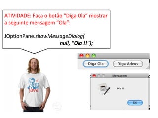 ATIVIDADE: Faça o botão “Diga Ola” mostrar a
seguinte mensagem “Ola”:
JOptionPane.showMessageDialog(
null, "Ola !!");
 