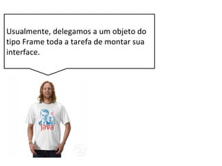 Usualmente, delegamos a um objeto do
tipo Frame toda a tarefa de montar sua
interface.
 