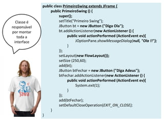 public class PrimeiroSwing extends JFrame {
public PrimeiroSwing () {
super();
setTitle("Primeiro Swing");
JButton bt = new JButton ("Diga Ola");
bt.addActionListener(new ActionListener () {
public void actionPerformed (ActionEvent ev){
JOptionPane.showMessageDialog(null, "Ola !!");
}
});
setLayout(new FlowLayout());
setSize (250,60);
add(bt);
JButton btFechar = new JButton ("Diga Adeus");
btFechar.addActionListener(new ActionListener () {
public void actionPerformed (ActionEvent ev){
System.exit(1);
}
});
add(btFechar);
setDefaultCloseOperation(EXIT_ON_CLOSE);
}
}
Classe é
responsável
por montar
toda a
interface
 