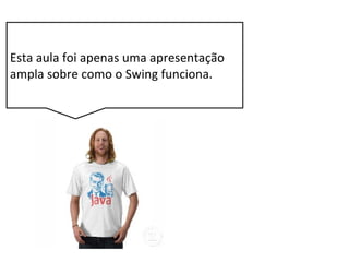 Esta aula foi apenas uma apresentação
ampla sobre como o Swing funciona.
 