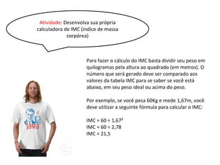 Atividade: Desenvolva sua própria
calculadora de IMC (indice de massa
corpórea)
Para fazer o cálculo do IMC basta dividir seu peso em
quilogramas pela altura ao quadrado (em metros). O
número que será gerado deve ser comparado aos
valores da tabela IMC para se saber se você está
abaixo, em seu peso ideal ou acima do peso.
Por exemplo, se você pesa 60Kg e mede 1,67m, você
deve utilizar a seguinte fórmula para calcular o IMC:
IMC = 60 ÷ 1,67²
IMC = 60 ÷ 2,78
IMC = 21,5
 