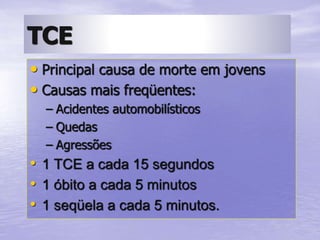 TCE
• Principal causa de morte em jovens
• Causas mais freqüentes:
– Acidentes automobilísticos
– Quedas
– Agressões
• 1 TCE a cada 15 segundos
• 1 óbito a cada 5 minutos
• 1 seqüela a cada 5 minutos.
 