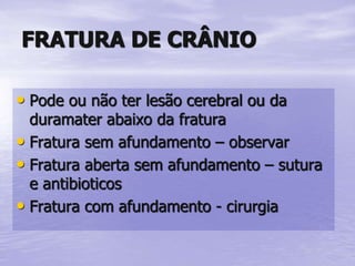 FRATURA DE CRÂNIO
• Pode ou não ter lesão cerebral ou da
duramater abaixo da fratura
• Fratura sem afundamento – observar
• Fratura aberta sem afundamento – sutura
e antibioticos
• Fratura com afundamento - cirurgia
 