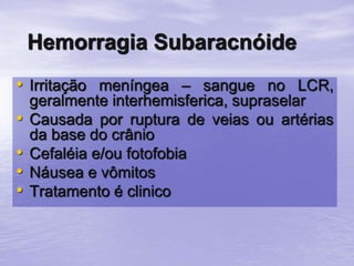 • Irritação meníngea – sangue no LCR,
geralmente interhemisferica, supraselar
• Causada por ruptura de veias ou artérias
da base do crânio
• Cefaléia e/ou fotofobia
• Náusea e vômitos
• Tratamento é clinico
Hemorragia Subaracnóide
 