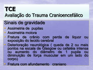 Sinais de gravidade
• Assimetria de pupilas
• Assimetria motora
• Fratura de crânio com perda de liquor ou
exposição do tecido cerebral
• Deterioração neurológica ( queda de 2 ou mais
pontos na escala de Glasgow ou cefaléia intensa
ou aumento do diâmetro de 1 pupila ou
diminuição de força muscular em um lado do
corpo)
• Fratura com afundamento craniano
TCE
Avaliação do Trauma Cranioencefálico
 