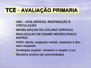 TCE - AVALIAÇÃO PRIMARIA
 ABC - VIAS AÉREAS, RESPIRAÇÃO E
CIRCULAÇÃO
 IMOBILIZAÇAO DA COLUNA CERVICAL
 REALIZAÇAO DE EXAME NEUROLÓGICO
RÁPIDO
 AVDI: alerta, resposta verbal, resposta à dor,
sem resposta
 Avaliação pupilar: simetria e reação a luz
 Simetria motora de extremidades
 