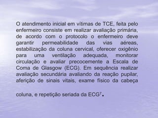 O atendimento inicial em vítimas de TCE, feita pelo
enfermeiro consiste em realizar avaliação primária,
de acordo com o protocolo o enfermeiro deve
garantir permeabilidade das vias aéreas,
estabilização da coluna cervical, oferecer oxigênio
para uma ventilação adequada, monitorar
circulação e avaliar precocemente a Escala de
Coma de Glasgow (ECG). Em sequência realizar
avaliação secundária avaliando da reação pupilar,
aferição de sinais vitais, exame físico da cabeça
coluna, e repetição seriada da ECG7.
 