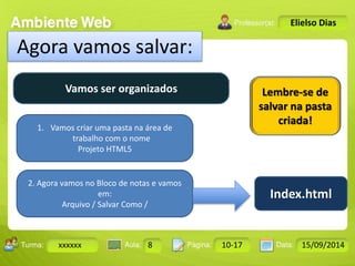 Turma: 2503-B Aula: 10 Pág: 10 a 17 Data: 18-jan-12 
xxxxxx 8 10-17 15/09/2014 
Instrutor: Ricardo Paladini Matos 
Elielso Dias 
Agora vamos salvar: 
Vamos ser organizados 
1. Vamos criar uma pasta na área de 
trabalho com o nome 
Projeto HTML5 
2. Agora vamos no Bloco de notas e vamos 
em: 
Arquivo / Salvar Como / 
Lembre-se de 
salvar na pasta 
criada! 
Index.html 
 