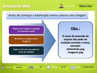 Turma: 2503-B Aula: 10 Pág: 10 a 17 Data: 18-jan-12 
xxxxxx 8 10-17 15/09/2014 
Instrutor: Ricardo Paladini Matos 
Elielso Dias 
Antes de começar a explicação vamos colocar uma imagem 
Pegue uma imagem no google 
De tamanho médio 
Renomeia a imagem para= 
imagem1 
Copie e cole pra sua pasta na 
Área de trabalho 
Obs.: 
O nome da extensão do 
arquivo não pode ser 
mudado somente o nome, 
exemplo: 
elielsolindo.png 
imagem1.png 
 