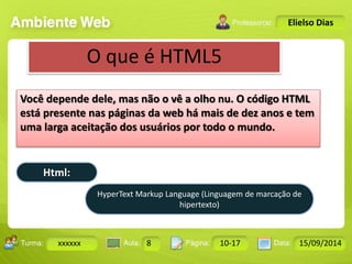 Turma: 2503-B Aula: 10 Pág: 10 a 17 Data: 18-jan-12 
xxxxxx 8 10-17 15/09/2014 
Instrutor: Ricardo Paladini Matos 
Elielso Dias 
O que é HTML5 
Você depende dele, mas não o vê a olho nu. O código HTML 
está presente nas páginas da web há mais de dez anos e tem 
uma larga aceitação dos usuários por todo o mundo. 
Html: 
HyperText Markup Language (Linguagem de marcação de 
hipertexto) 
 