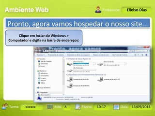Turma: 2503-B Aula: 10 Pág: 10 a 17 Data: 18-jan-12 
xxxxxx 8 10-17 15/09/2014 
Instrutor: Ricardo Paladini Matos 
Elielso Dias 
Pronto, agora vamos hospedar o nosso site... 
Clique em Inciar do Windows > 
Computador e digite na barra de endereços: 
 