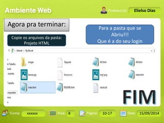 Turma: 2503-B Aula: 10 Pág: 10 a 17 Data: 18-jan-12 
xxxxxx 8 10-17 15/09/2014 
Instrutor: Ricardo Paladini Matos 
Elielso Dias 
Agora pra terminar: 
Copie os arquivos da pasta: 
Projeto HTML 
Para a pasta que se 
Abriu!!! 
Que é a do seu login 
