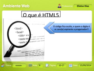 Turma: 2503-B Aula: 10 Pág: 10 a 17 Data: 18-jan-12 
xxxxxx 8 10-17 15/09/2014 
Instrutor: Ricardo Paladini Matos 
Elielso Dias 
O que é HTML5 
O código fica oculto, e quem o digita é 
vc caro(a) aspirante a progamador!! 
 