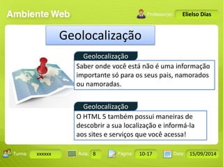 Geolocalização 
Geolocalização 
Turma: 2503-B Aula: 10 Pág: 10 a 17 Data: 18-jan-12 
xxxxxx 8 10-17 15/09/2014 
Instrutor: Ricardo Paladini Matos 
Elielso Dias 
Geolocalização 
Saber onde você está não é uma informação 
importante só para os seus pais, namorados 
ou namoradas. 
O HTML 5 também possui maneiras de 
descobrir a sua localização e informá-la 
aos sites e serviços que você acessa! 
 