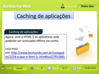 Caching de aplicações 
Turma: 2503-B Aula: 10 Pág: 10 a 17 Data: 18-jan-12 
xxxxxx 8 10-17 15/09/2014 
Instrutor: Ricardo Paladini Matos 
Elielso Dias 
Caching de aplicações 
Agora, com o HTML 5 os aplicativos web 
poderão ser acessados offline via cache. 
Leia mais 
em: http://www.tecmundo.com.br/navegad 
or/2254-o-que-e-html-5-.htm#ixzz27fFcSbBL 
 