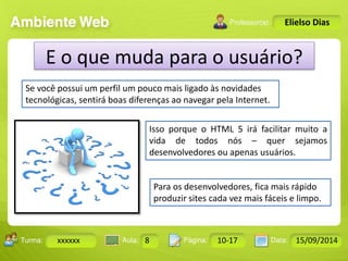 Turma: 2503-B Aula: 10 Pág: 10 a 17 Data: 18-jan-12 
xxxxxx 8 10-17 15/09/2014 
Instrutor: Ricardo Paladini Matos 
Elielso Dias 
E o que muda para o usuário? 
Se você possui um perfil um pouco mais ligado às novidades 
tecnológicas, sentirá boas diferenças ao navegar pela Internet. 
Isso porque o HTML 5 irá facilitar muito a 
vida de todos nós – quer sejamos 
desenvolvedores ou apenas usuários. 
Para os desenvolvedores, fica mais rápido 
produzir sites cada vez mais fáceis e limpo. 
 