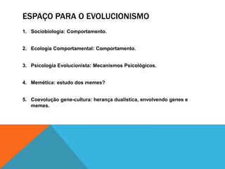 ESPAÇO PARA O EVOLUCIONISMO
1. Sociobiologia: Comportamento.
2. Ecologia Comportamental: Comportamento.
3. Psicologia Evolucionista: Mecanismos Psicológicos.
4. Memética: estudo dos memes?
5. Coevolução gene-cultura: herança dualística, envolvendo genes e
memes.
 