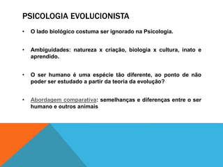 PSICOLOGIA EVOLUCIONISTA
• O lado biológico costuma ser ignorado na Psicologia.
• Ambiguidades: natureza x criação, biologia x cultura, inato e
aprendido.
• O ser humano é uma espécie tão diferente, ao ponto de não
poder ser estudado a partir da teoria da evolução?
• Abordagem comparativa: semelhanças e diferenças entre o ser
humano e outros animais
 