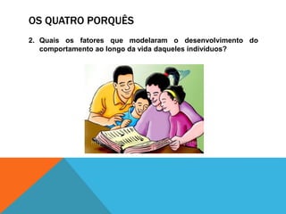 OS QUATRO PORQUÊS
2. Quais os fatores que modelaram o desenvolvimento do
comportamento ao longo da vida daqueles indivíduos?
 