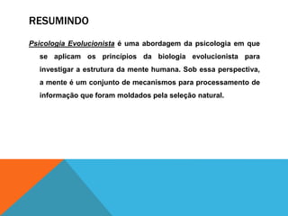 RESUMINDO
Psicologia Evolucionista é uma abordagem da psicologia em que
se aplicam os princípios da biologia evolucionista para
investigar a estrutura da mente humana. Sob essa perspectiva,
a mente é um conjunto de mecanismos para processamento de
informação que foram moldados pela seleção natural.
 