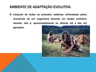 AMBIENTE DE ADAPTAÇÃO EVOLUTIVA
O conjunto de todas as pressões seletivas enfrentadas pelos
ancestrais de um organismo durante um tempo evolutivo
recente, isto é, aproximadamente as últimas mil a dez mil
gerações.
 