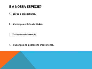 E A NOSSA ESPÉCIE?
1. Surge o bipedalismo.
2. Mudanças crânio-dentárias.
3. Grande encefalização.
4. Mudanças no padrão de crescimento.
 