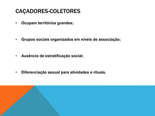 CAÇADORES-COLETORES
• Ocupam territórios grandes;
• Grupos sociais organizados em níveis de associação;
• Ausência de estratificação social;
• Diferenciação sexual para atividades e rituais.
 