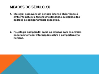 MEADOS DO SÉCULO XX
1. Etologia: passavam um período extenso observando o
ambiente natural e faziam uma descrição cuidadosa dos
padrões de comportamento específico.
2. Psicologia Comparada: como os estudos com os animais
poderiam fornecer informações sobre o comportamento
humano.
 