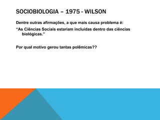 SOCIOBIOLOGIA – 1975 - WILSON
Dentre outras afirmações, a que mais causa problema é:
“As Ciências Sociais estariam incluídas dentro das ciências
biológicas.”
Por qual motivo gerou tantas polêmicas??
 