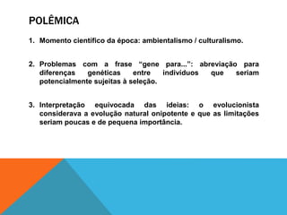 POLÊMICA
1. Momento científico da época: ambientalismo / culturalismo.
2. Problemas com a frase “gene para...”: abreviação para
diferenças genéticas entre indivíduos que seriam
potencialmente sujeitas à seleção.
3. Interpretação equivocada das ideias: o evolucionista
considerava a evolução natural onipotente e que as limitações
seriam poucas e de pequena importância.
 