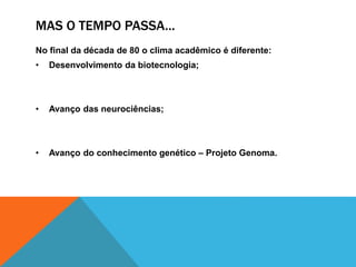 MAS O TEMPO PASSA...
No final da década de 80 o clima acadêmico é diferente:
• Desenvolvimento da biotecnologia;
• Avanço das neurociências;
• Avanço do conhecimento genético – Projeto Genoma.
 
