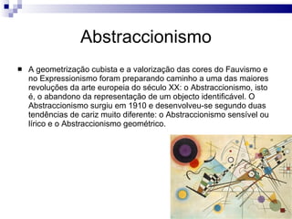 Abstraccionismo A geometrização cubista e a valorização das cores do Fauvismo e no Expressionismo foram preparando caminho a uma das maiores revoluções da arte europeia do século XX: o Abstraccionismo, isto é, o abandono da representação de um objecto identificável. O Abstraccionismo surgiu em 1910 e desenvolveu-se segundo duas tendências de cariz muito diferente: o Abstraccionismo sensível ou lírico e o Abstraccionismo geométrico. 