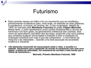 Futurismo Esta corrente nasceu em Itália e foi um movimento que se manifestou primeiramente na literatura para, mais tarde, se estender às artes plásticas, à arquitectura, à música, ao cinema, etc. O seu surgimento, datado de 1909, foi marcado pelo  Manifesto Futurista  do poeta  Filippo Marinetti . Nesse texto, o autor apresentava como pontos fundamentais a recusa da harmonia e do bom gosto, do geometrismo intelectual dos cubistas, bem como do sensualismo cromático dos fauvistas, propondo uma nova poética que combatia qualquer forma ligada à tradição e fazia a exaltação da civilização industrial com tudo o que ela comportava – o movimento da máquina e da velocidade -, fazendo uma total assunção da sociedade moderna e industrial.  «Os elementos essenciais da nossa poesia serão o valor, a ousadia e a rebelião. Declaramos que o esplendor do mundo se enriqueceu com uma nova beleza: a beleza da velocidade. Um automóvel de corridas é mais bonito que a Vitória de Samotrácia.» Marinetti,  Primeiro Manifesto Futurista , 1909 