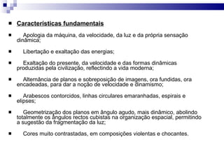 Características fundamentais      Apologia da máquina, da velocidade, da luz e da própria sensação dinâmica;      Libertação e exaltação das energias;      Exaltação do presente, da velocidade e das formas dinâmicas produzidas pela civilização, reflectindo a vida moderna;      Alternância de planos e sobreposição de imagens, ora fundidas, ora encadeadas, para dar a noção de velocidade e dinamismo;      Arabescos contorcidos, linhas circulares emaranhadas, espirais e elipses;      Geometrização dos planos em ângulo agudo, mais dinâmico, abolindo totalmente os ângulos rectos cubistas na organização espacial, permitindo a sugestão da fragmentação da luz;      Cores muito contrastadas, em composições violentas e chocantes. 