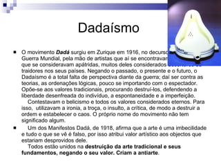 Dadaísmo  O movimento  Dadá  surgiu em Zurique em 1916, no decurso da Primeira Guerra Mundial, pela mão de artistas que aí se encontravam refugiados e que se consideravam apátridas, muitos deles considerados desertores ou traidores nos seus países. Negando o passado, o presente e o futuro, o Dadaísmo é a total falta de perspectiva diante da guerra; daí ser contra as teorias, as ordenações lógicas, pouco se importando com o espectador. Opõe-se aos valores tradicionais, procurando destruí-los, defendendo a liberdade desenfreada do indivíduo, a espontaneidade e a imperfeição.     Contestavam o belicismo e todos os valores considerados eternos. Para isso,    utilizavam a ironia, a troça, o insulto, a crítica, de modo a destruir a ordem e estabelecer o caos. O próprio nome do movimento não tem significado algum.      Um dos Manifestos Dadá, de 1918, afirma que a arte é uma imbecilidade e tudo o que se vê é falso, por isso atribui valor artístico aos objectos que estariam desprovidos dele.     Todos estão unidos na  destruição da arte tradicional e seus fundamentos, negando o seu valor. Criam a antiarte . 