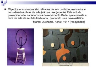 Objectos encontrados são retirados do seu contexto, assinados e considerados obras de arte (são os  readymade ). Esta atitude provocatória foi característica do movimento Dada, que contesta a obra de arte de sentido tradicional, propondo uma nova estética.  Marcel Duchamp,  Fonte , 1917 (readymade) 