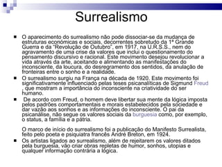 Surrealismo O aparecimento do surrealismo não pode dissociar-se da mudança de estruturas económicas e sociais, decorrentes sobretudo da 1ª Grande Guerra e da “Revolução de Outubro”, em 1917, na U.R.S.S., nem do agravamento de uma crise da valores que inclui o questionamento do pensamento discursivo e racional. Este movimento desejou revolucionar a vida através da arte, aceitando e alimentando as manifestações do inconsciente, da loucura, do desregramento dos sentidos, da anulação de fronteiras entre o sonho e a realidade.  O surrealismo surgiu na França na década de 1920. Este movimento foi significativamente influenciado pelas teses psicanalíticas de Sigmund  Freud , que mostram a importância do inconsciente na criatividade do ser humano.   De acordo com Freud, o homem deve libertar sua mente da lógica imposta pelos padrões comportamentais e morais estabelecidos pela sociedade e dar vazão aos sonhos e as informações do inconsciente. O pai da psicanálise, não segue os valores sociais da  burguesia  como, por exemplo, o status, a família e a pátria. O marco de início do surrealismo foi a publicação do Manifesto Surrealista, feito pelo poeta e psiquiatra francês André Breton, em 1924. Os artistas ligados ao surrealismo, além de rejeitarem os valores ditados pela burguesia, vão criar obras repletas de humor, sonhos, utopias e qualquer informação contrária a lógica. 