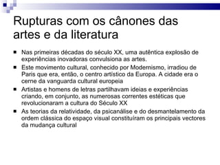 Rupturas com os cânones das artes e da literatura Nas primeiras décadas do século XX, uma autêntica explosão de experiências inovadoras convulsiona as artes. Este movimento cultural, conhecido por Modernismo, irradiou de Paris que era, então, o centro artístico da Europa. A cidade era o cerne da vanguarda cultural europeia Artistas e homens de letras partilhavam ideias e experiências criando, em conjunto, as numerosas correntes estéticas que revolucionaram a cultura do Século XX As teorias da relatividade, da psicanálise e do desmantelamento da ordem clássica do espaço visual constituíram os principais vectores da mudança cultural 