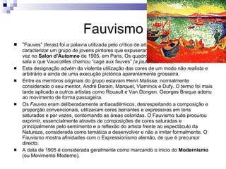 Fauvismo “ Fauves” (feras) foi a palavra utilizada pelo crítico de arte Louis Vauxcelles para caracterizar um grupo de jovens pintores que expuseram em conjunto pela primeira vez no  Salon d’Automne  de 1905, em Paris. Os quadros estavam agrupados numa sala a que Vauxcelles chamou “cage aux fauves”  (a jaula das feras) . Esta designação advém da violenta utilização das cores de um modo não realista e arbitrário e ainda de uma execução pictórica aparentemente grosseira. Entre os membros originais do grupo estavam Henri Matisse, normalmente considerado o seu mentor, André Derain, Marquet, Vlaminck e Dufy. O termo foi mais tarde aplicado a outros artistas como Rouault e Van Dongen. Georges Braque aderiu ao movimento de forma passageira. Os  Fauves  eram deliberadamente antiacadémicos, desrespeitando a composição e proporção convencionais, utilizavam cores berrantes e expressivas em tons saturados e por vezes, contornando as áreas coloridas. O Fauvismo tudo procurou exprimir, essencialmente através de composições de cores saturadas e principalmente pelo sentimento e a reflexão do artista frente ao espectáculo da Natureza, considerada como temática a desenvolver e não a imitar formalmente. O Fauvismo mostra afinidades com o Expressionismo alemão, de que é precursor directo. A data de 1905 é considerada geralmente como marcando o inicio do  Modernismo  (ou Movimento Moderno). 
