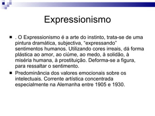 Expressionismo . O Expressionismo é a arte do instinto, trata-se de uma pintura dramática, subjectiva, “expressando” sentimentos humanos. Utilizando cores irreais, dá forma plástica ao amor, ao ciúme, ao medo, à solidão, à miséria humana, à prostituição. Deforma-se a figura, para ressaltar o sentimento.  Predominância dos valores emocionais sobre os intelectuais. Corrente artística concentrada especialmente na Alemanha entre 1905 e 1930.  