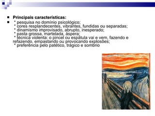 Principais características:     * pesquisa no domínio psicológico;   * cores resplandecentes, vibrantes, fundidas ou separadas;   * dinamismo improvisado, abrupto, inesperado;   * pasta grossa, martelada, áspera;   * técnica violenta: o pincel ou espátula vai e vem, fazendo e refazendo, empastando ou provocando explosões;   * preferência pelo patético, trágico e sombrio 