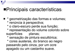 Principais características :    * geometrização das formas e volumes;   * renúncia à perspectiva;   * o claro-escuro perde sua função;   * representação do volume colorido sobre superfícies  planas;   * sensação de pintura escultórica;   * cores austeras, do branco ao negro passando pelo cinza, por um ocre apagado ou um castanho suave. 