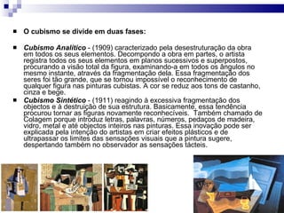 O cubismo se divide em duas fases:   Cubismo Analítico  - (1909) caracterizado pela desestruturação da obra em todos os seus elementos. Decompondo a obra em partes, o artista registra todos os seus elementos em planos sucessivos e superpostos, procurando a visão total da figura, examinando-a em todos os ângulos no mesmo instante, através da fragmentação dela. Essa fragmentação dos seres foi tão grande, que se tornou impossível o reconhecimento de qualquer figura nas pinturas cubistas. A cor se reduz aos tons de castanho, cinza e bege.  Cubismo Sintético  - (1911) reagindo à excessiva fragmentação dos objectos e à destruição de sua estrutura. Basicamente, essa tendência procurou tornar as figuras novamente reconhecíveis.  Também chamado de Colagem porque introduz letras, palavras, números, pedaços de madeira, vidro, metal e até objectos inteiros nas pinturas. Essa inovação pode ser explicada pela intenção do artistas em criar efeitos plásticos e de ultrapassar os limites das sensações visuais que a pintura sugere, despertando também no observador as sensações tácteis.  