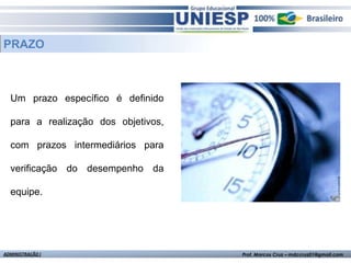PRAZO



  Um prazo específico é definido

  para a realização dos objetivos,

  com prazos intermediários para

  verificação do desempenho da

  equipe.




ADMINISTRAÇÃO I                      Prof. Marcos Cruz – mdccruz01@gmail.com
 