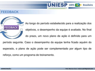 FEEDBACK


                   Ao longo do período estabelecido para a realização dos

                    objetivos, o desempenho da equipe é avaliado. No final

                    do prazo, um novo plano de ação é definido para um

  período seguinte. Caso o desempenho da equipe tenha ficado aquém do

  esperado, o plano de ação pode ser complementado por algum tipo de

  reforço, como um programa de treinamento.




ADMINISTRAÇÃO I                                     Prof. Marcos Cruz – mdccruz01@gmail.com
 